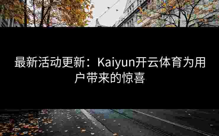 最新活动更新：Kaiyun开云体育为用户带来的惊喜