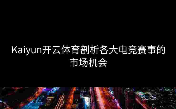 Kaiyun开云体育剖析各大电竞赛事的市场机会