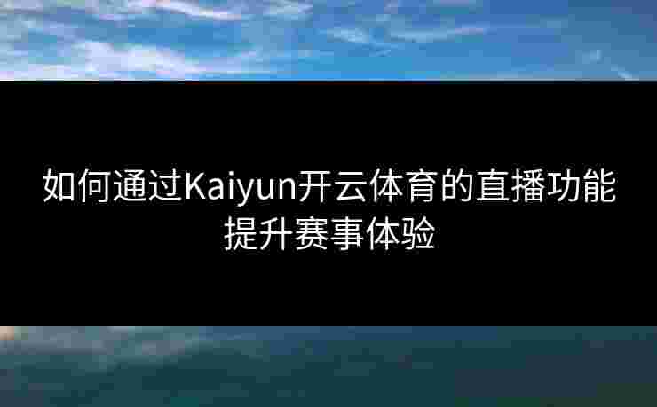 如何通过Kaiyun开云体育的直播功能提升赛事体验