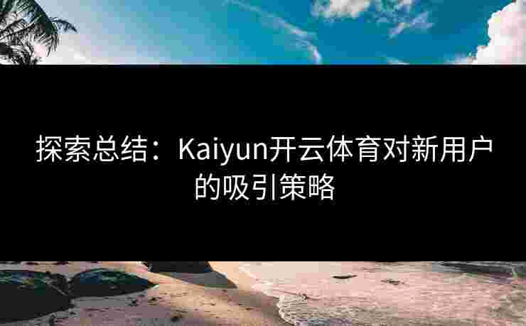 探索总结：Kaiyun开云体育对新用户的吸引策略