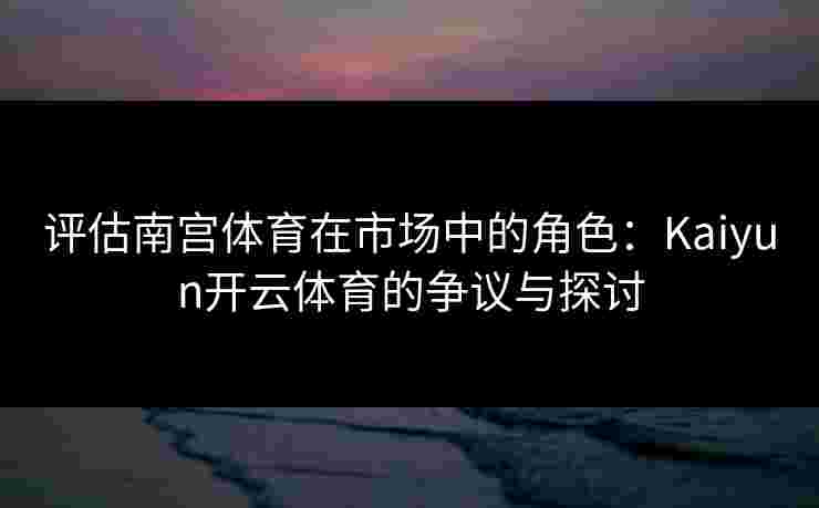 评估南宫体育在市场中的角色：Kaiyun开云体育的争议与探讨