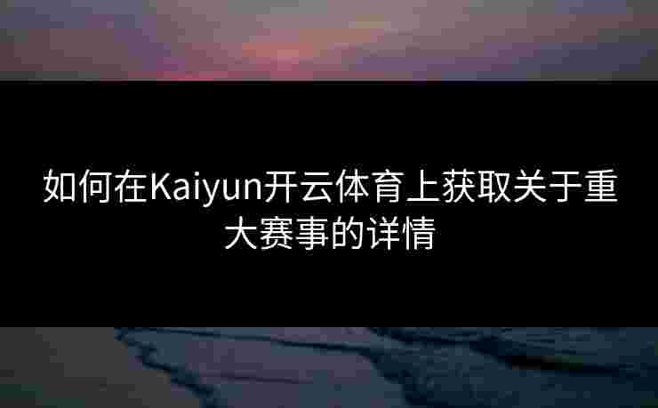 如何在Kaiyun开云体育上获取关于重大赛事的详情