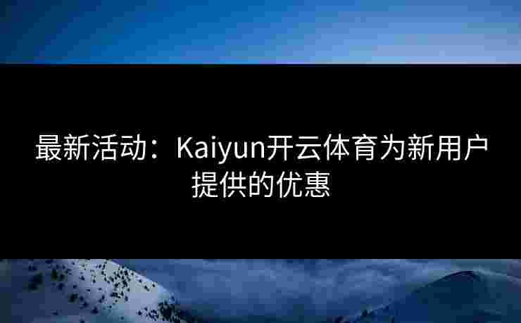 最新活动：Kaiyun开云体育为新用户提供的优惠