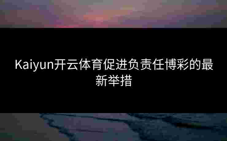 Kaiyun开云体育促进负责任博彩的最新举措
