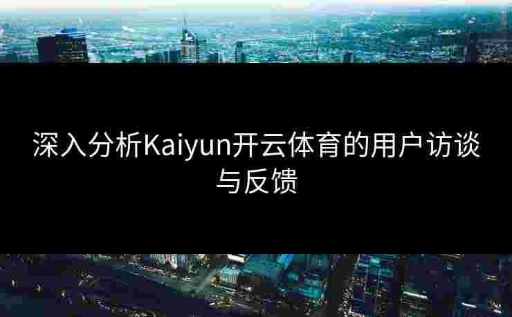 深入分析Kaiyun开云体育的用户访谈与反馈