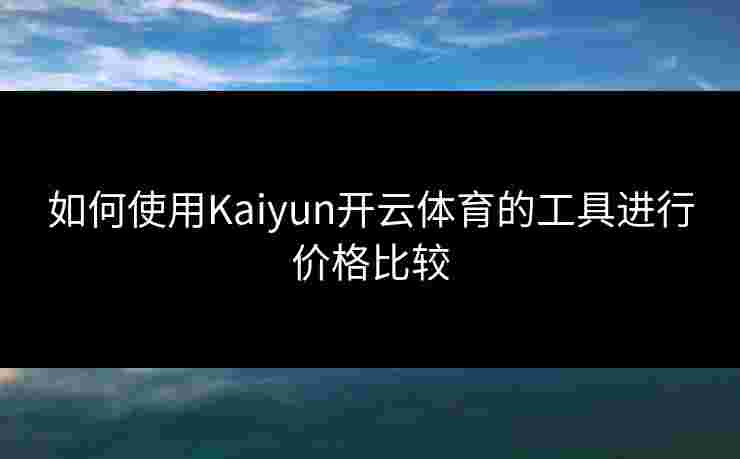 如何使用Kaiyun开云体育的工具进行价格比较